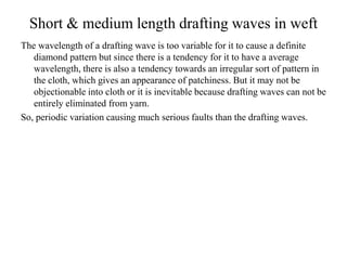 Short & medium length drafting waves in weft
The wavelength of a drafting wave is too variable for it to cause a definite
diamond pattern but since there is a tendency for it to have a average
wavelength, there is also a tendency towards an irregular sort of pattern in
the cloth, which gives an appearance of patchiness. But it may not be
objectionable into cloth or it is inevitable because drafting waves can not be
entirely eliminated from yarn.
So, periodic variation causing much serious faults than the drafting waves.
 