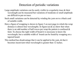 Detection of periodic variations
Large amplitude variations can be easily visible in a regularity trace & their
wavelength can be measured but variations of moderate or small amplitude
are difficult to put on trace.
Such small variations can be detected by winding the yarn on to a black card
of suitable width.
Here a figure of wrapping is shown in figure 3 on next page in which the wrap
distance is almost four wavelengths. In figure (a) & (c) show that when
there is an odd number of half waves per wrap the pattern is confused &
faint. To choose the right width of board it is necessary to know the
wavelength, but a suitable width of board can be found by wrapping on a
tapered board.
This method has disadvantage that it can be applied to the yarn, & that it
becomes inconvient when wavelength is greater than 12 inches.
 