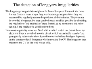 The detection of long yarn irregularities
The long range irregularities originate in the earlier speed frames & the draw
frames. Since at these stages they are short range irregularities, they are
measured by regularity test on the products of these frames. They can not
be avoided altogether, but they can be kept as small as possible by checking
the regularity of the products of these frames, & by attention to the roller
setting & the mechanical condition on them.
Here some regularity tester are fitted with a switch which can detect these. An
electrical filter is switched into the circuit which at a suitable speed of the
yarn greatly reduces the short & medium waves before the signal is passed
on the pen recorder & integrator which measure the CV. The integrator then
measures the CV of the long waves only.
 