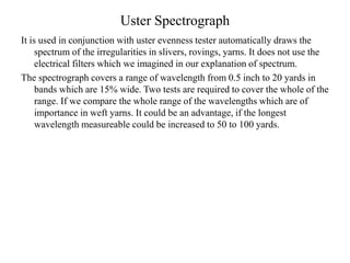 Uster Spectrograph
It is used in conjunction with uster evenness tester automatically draws the
spectrum of the irregularities in slivers, rovings, yarns. It does not use the
electrical filters which we imagined in our explanation of spectrum.
The spectrograph covers a range of wavelength from 0.5 inch to 20 yards in
bands which are 15% wide. Two tests are required to cover the whole of the
range. If we compare the whole range of the wavelengths which are of
importance in weft yarns. It could be an advantage, if the longest
wavelength measureable could be increased to 50 to 100 yards.
 
