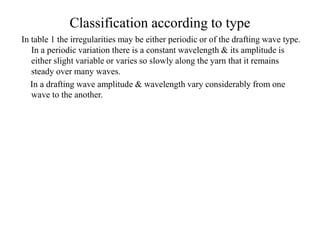 Classification according to type
In table 1 the irregularities may be either periodic or of the drafting wave type.
In a periodic variation there is a constant wavelength & its amplitude is
either slight variable or varies so slowly along the yarn that it remains
steady over many waves.
In a drafting wave amplitude & wavelength vary considerably from one
wave to the another.
 