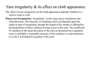 Yarn irregularity & its effect on cloth appearance
The effect of yarn irregularity on the cloth appearance depends whether it is
used in warp or weft.
Warp yarn Irregularity:- Irregularity in the warp causes streakiness into
warp direction. The intensity of streakiness does not depends upon the
range or type of irregularity, though the length of the streaks is affected by
the proportions of short, medium & long waves in the yarn. The coefficient
of variation or the mean deviation of the yarn as measured on a regularity
tester is probably a reasonable measure of the tendency to warp strekiness
in so far it will depend on quality of the yarn.
 