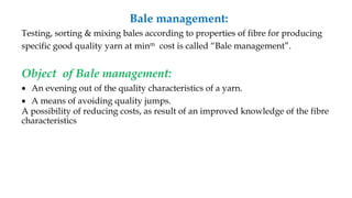 Bale management:
Testing, sorting & mixing bales according to properties of fibre for producing
specific good quality yarn at minm cost is called “Bale management”.
Object of Bale management:
 An evening out of the quality characteristics of a yarn.
 A means of avoiding quality jumps.
A possibility of reducing costs, as result of an improved knowledge of the fibre
characteristics
 