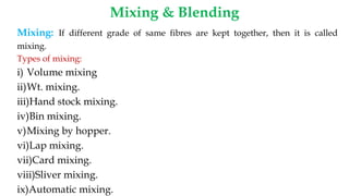 Mixing & Blending
Mixing: If different grade of same fibres are kept together, then it is called
mixing.
Types of mixing:
i) Volume mixing
ii)Wt. mixing.
iii)Hand stock mixing.
iv)Bin mixing.
v)Mixing by hopper.
vi)Lap mixing.
vii)Card mixing.
viii)Sliver mixing.
ix)Automatic mixing.
 