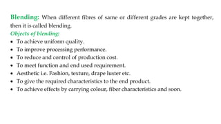 Blending: When different fibres of same or different grades are kept together,
then it is called blending.
Objects of blending:
 To achieve uniform quality.
 To improve processing performance.
 To reduce and control of production cost.
 To meet function and end used requirement.
 Aesthetic i.e. Fashion, texture, drape luster etc.
 To give the required characteristics to the end product.
 To achieve effects by carrying colour, fiber characteristics and soon.
 