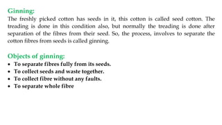 Ginning:
The freshly picked cotton has seeds in it, this cotton is called seed cotton. The
treading is done in this condition also, but normally the treading is done after
separation of the fibres from their seed. So, the process, involves to separate the
cotton fibres from seeds is called ginning.
Objects of ginning:
 To separate fibres fully from its seeds.
 To collect seeds and waste together.
 To collect fibre without any faults.
 To separate whole fibre
 