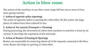 Action in blow room:
The actions of the machines in any blow room range fall into one or more of four
main groups namely:
1. Action of opposite spike: (opening)
The action of opposite spikes is opening the cotton fiber. By this action, the large
pieces of cottons have been reduced in size.
2. Action of Air current: (Transport + Cleaning)
During processing, the movement of cotton from machines to machine is done by air
current. It also helps the separation of lint and trash.
3. Action of Beaters: (Cleaning & Opening)
Beaters are responsible for removing almost all of the impurity extracted in the blow
room. Beater also helps in opening of cotton fiber.
 