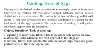 Carding: Heart of Spg :
Carding may be defined as the reduction of an entangled mass of fibres to a
filmy web by working betn two closely spaced, relatively moving surface
clothed with sharp wire points. The carding is the heart of the spgn mill & well
carded is half-spun-demonstrate the immense significance of carding for the
final result of the spgn operation. The importance of carding is still greater
where new spgn systems are concerned.
Object:/ function:/ Task of carding:
1. Opening to individual fibers : The blow room only opens the raw
material to flocks where as the card opens it to the stage of
individual fibres. This enables the elimination of impurities and good
performance of the other operation.
 