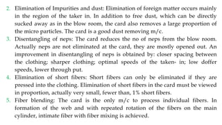 2. Elimination of Impurities and dust: Elimination of foreign matter occurs mainly
in the region of the taker in. In addition to free dust, which can be directly
sucked away as in the blow room, the card also removes a large proportion of
the micro particles. The card is a good dust removing m/c.
3. Disentangling of neps: The card reduces the no of neps from the blow room.
Actually neps are not eliminated at the card, they are mostly opened out. An
improvement in disentangling of neps is obtained by: closer spacing between
the clothing; sharper clothing; optimal speeds of the taken- in; low doffer
speeds, lower through put.
4. Elimination of short fibers: Short fibers can only be eliminated if they are
pressed into the clothing. Elimination of short fibers in the card must be viewed
in proportion, actually very small, fewer than, 1% short fibers.
5. Fiber blending: The card is the only m/c to process individual fibers. In
formation of the web and with repeated rotation of the fibers on the main
cylinder, intimate fiber with fiber mixing is achieved.
 