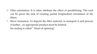 6. Fiber orientation: It is often attribute the effect of parallelizing. The card
can be given the task of creating partial longitudinal orientation of the
fibers.
7. Sliver formation: To deposit the fiber material, to transport it and process
it further , an appropriate product must be formed.
So carding is called ” Heart of spinning”
 