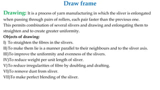 Draw frame
Drawing: It is a process of yarn manufacturing in which the sliver is enlongated
when passing through pairs of rollers, each pair faster than the previous one.
This permits combination of several slivers and drawing and enlongating them to
straighten and to create greater uniformity.
Objects of drawing:
I) To straighten the fibres in the slivers.
II)To make them lie is a manner parallel to their neighbours and to the sliver axis.
III)To improve the uniformity and evenness of the slivers.
IV)To reduce weight per unit length of sliver.
V)To reduce irregularities of fibre by doubling and drafting.
VI)To remove dust from sliver.
VII)To make perfect blending of the sliver.
 
