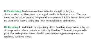 II) Parallelizing: To obtain an optimal value for strength in the yarn
characteristics, the fibres must be arranged parallel in the fibre strand. The draw
frame has the task of creating this parallel arrangement. It fulfils the task by way of
the draft, since every drafting step leads to straightening of the fibres.
III) Blending: In addition to the equalizing effect, doubling also provides a degree
of compensation of raw material variation by blending. This result is exploited in
particular in the production of blended yarns comprising cotton/synthetic or
synthetic/synthetic blends.
 