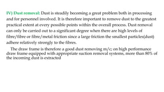 IV) Dust removal: Dust is steadily becoming a great problem both in processing
and for personnel involved. It is therefore important to remove dust to the greatest
practical extent at every possible points within the overall process. Dust removal
can only be carried out to a significant degree when there are high levels of
fibre/fibre or fibre/metal friction since a large friction the smallest particles(dust)
adhere relatively strongly to the fibres.
The draw frame is therefore a good dust removing m/c; on high performance
draw frame equipped with appropriate suction removal systems, more than 80% of
the incoming dust is extracted
 