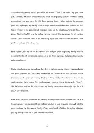 9
conventional ring spun (combed) yarn while it is around 0.38-0.55 for carded ring spun yarns
[14]. Similarly, OE-rotor spun yarns have much lower packing density compared to the
conventional ring spun yarns [6, 15]. These packing density values indicate that compact
yarns have higher packing density values as might be well expected and this is almost 15-30%
higher compare to the conventional ring spun yarns. On the other hand, yarns produced on
Zinser Air-Com-Tex700 have the highest packing value of all at the centre. For all packing
density values however, there is no statistically significant differences between the yarns
produced on three different systems.
From Figure 1, also we can see the effect of twist and yarn count on packing density and this
is similar to that of conventional yarns: i.e. as the twist increases, higher packing density
values are obtained.
On the other hand, when we analysed the effective packing density values, we can easily see
that yarns produced by Zinser Air-Com-Tex700 and Suessen Elite have the same trends
(Figure 6): As the yarns get coarser, effective packing density values decrease. This can be
easily explained by increasing fibre numbers in yarn cross section as it is shown by Figure 7.
The differences between the effective packing density values are considerably high for 29.5
and 20 tex yarn counts.
For Rieter K44, on the other hand, the effective packing density shows different trend for 29.5
tex yarn count. This may result from the high variation in yarn properties observed with the
yarns produced by this system. Finally, Zinser Air-Com-Tex700 has the highest effective
packing density values for all yarn counts we examined.
 