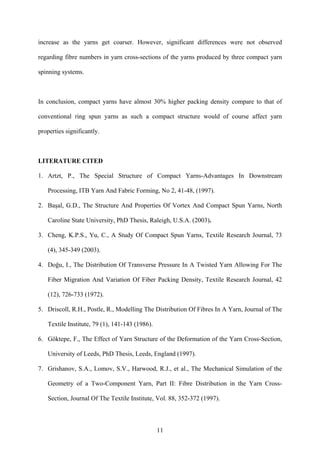 11
increase as the yarns get coarser. However, significant differences were not observed
regarding fibre numbers in yarn cross-sections of the yarns produced by three compact yarn
spinning systems.
In conclusion, compact yarns have almost 30% higher packing density compare to that of
conventional ring spun yarns as such a compact structure would of course affect yarn
properties significantly.
LITERATURE CITED
1. Artzt, P., The Special Structure of Compact Yarns-Advantages In Downstream
Processing, ITB Yarn And Fabric Forming, No 2, 41-48, (1997).
2. Başal, G.D., The Structure And Properties Of Vortex And Compact Spun Yarns, North
Caroline State University, PhD Thesis, Raleigh, U.S.A. (2003).
3. Cheng, K.P.S., Yu, C., A Study Of Compact Spun Yarns, Textile Research Journal, 73
(4), 345-349 (2003).
4. Doğu, I., The Distribution Of Transverse Pressure In A Twisted Yarn Allowing For The
Fiber Migration And Variation Of Fiber Packing Density, Textile Research Journal, 42
(12), 726-733 (1972).
5. Driscoll, R.H., Postle, R., Modelling The Distribution Of Fibres In A Yarn, Journal of The
Textile Institute, 79 (1), 141-143 (1986).
6. Göktepe, F., The Effect of Yarn Structure of the Deformation of the Yarn Cross-Section,
University of Leeds, PhD Thesis, Leeds, England (1997).
7. Grishanov, S.A., Lomov, S.V., Harwood, R.J., et al., The Mechanical Simulation of the
Geometry of a Two-Component Yarn, Part II: Fibre Distribution in the Yarn Cross-
Section, Journal Of The Textile Institute, Vol. 88, 352-372 (1997).
 