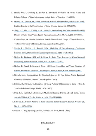 12
8. Hearle, J.W.S., Grosberg, P., Backer, S., Structural Mechanics of Fibers, Yarns and
Fabrics, Volume I, Wiley Interscience, United States of America, 113, (1969).
9. Hickie, T.S., Chaikin, M., Some Aspects of Worsted-Yarn Structure, Part III: The Fibre-
Packing Density in the Cross-Section of Some Worsted Yarns, 432-437 (1973).
10. Jiang, X.Y., Hu, J.L., Cheng, K.P.S., Postle, R., Determining the Cross-Sectional Packing
Density of Rotor Spun Yarns, Textile Research Journal, Vol. 75, No. 3, 233-239 (2004).
11. Kremenakova, D., Internal Standards: Textile Materials and Design of Textile Products,
Technical University of Liberec, Liberec, Czech Republic, 2004.
12. Morris, P.J., Merkin, J.H., Rennell, R.W., Modelling of Yarn Geometry: Continuous
Filament Yarns, Mathematical Engineering In Industry, 6 (1): 63-78 (1997).
13. Neckar, B., Ishtiaque, S.M. and Svehlova, L., Rotor Yarn Structure by Cross-Sectional
Microtomy, Textile Research Journal, Vol. 79, 625-632 (1988).
14. Neckar, B., Sayed, I., Structural Theory of Fibrous Assemblies and Yarns: Structure of
Fibrous Assemblies, Technical University of Liberec, Liberec, Czech Republic (2003).
15. Novackova, J., Kremenakova, D., Structural Analysis Of Fine Cotton Yarns, Technical
University of Liberec, Liberec, Czech Republic (2003).
16. Petrulis, D., Petrulyte, S., Properties Of Close Packing Of Filaments In Yarn, Fibres &
Textiles In Eastern Europe, 11 (1): 16-20 (2003).
17. Punj, S.K., Debnath, S., Ishtiaque, S.M., Radial Packing Density Of MJS Yarns, Indian
Journal Of Fibre & Textile Research, 23 (4): 229-232 (1998).
18. Schwarz, E., Certain Aspects of Yarn Structure, Textile Research Journal, Volume 21,
No. 3, 125-136 (1951).
19. Stalder, H., Ring Spinning Advance, Textile Asia, 43-46, March (2000).
FIGURES LIST
 