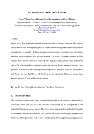 1
PACKING DENSITY OF COMPACT YARNS
Demet Yilmaz, Fatma Göktepe, Dana Kremenakova*
and Özer Göktepe
Suleyman Demirel University, Textile Engineering Department, Isparta-Turkey
*
Technical University of Liberec, Textile Faculty, Dept. of Textile Technology, 46117
Liberec, Czech Republic
E-mail: fgoktepe@mmf.sdu.edu.tr
Fax: +90 246 211 1180
Abstract
In this work, fibre distribution through the cross-sections of compact yarns and their packing
density values were investigated to provide a better understanding of the internal structures of
compact yarns produced by different compact spinning systems since there is no information
available so far regarding their internal structure. The results of packing density analysis
indicate that compact yarns have nearly 15-30% higher packing density values compare to
that of the conventional ring spun yarns. Also, the packing density values of compact yarns
produced by three different compact yarn spinning systems, namely Rieter K44, Suessen Elite
and Zinser Air-Com-Tex700, reveal that there are no significant differences among these
systems, in terms of yarn packing density values.
Keywords: Yarn Packing Density, Compact Yarn, Fibre Distribution.
1. INTRODUCTION
The mechanical properties of staple yarns depend not only on the physical properties of the
constituent fibres, but also the yarn structure characterized by the arrangement of the
individual fibres in yarn cross-section. Therefore, the arrangement of the individual fibres has
attracted much attention to understand yarn structure and explain resulting yarn properties in a
better way. Many properties, such as yarn strength, extensibility, appearance, compactness as
 