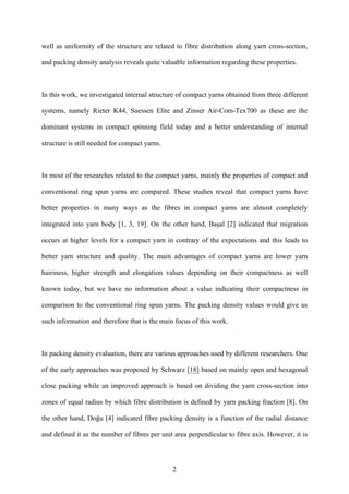 2
well as uniformity of the structure are related to fibre distribution along yarn cross-section,
and packing density analysis reveals quite valuable information regarding these properties.
In this work, we investigated internal structure of compact yarns obtained from three different
systems, namely Rieter K44, Suessen Elite and Zinser Air-Com-Tex700 as these are the
dominant systems in compact spinning field today and a better understanding of internal
structure is still needed for compact yarns.
In most of the researches related to the compact yarns, mainly the properties of compact and
conventional ring spun yarns are compared. These studies reveal that compact yarns have
better properties in many ways as the fibres in compact yarns are almost completely
integrated into yarn body [1, 3, 19]. On the other hand, Başal [2] indicated that migration
occurs at higher levels for a compact yarn in contrary of the expectations and this leads to
better yarn structure and quality. The main advantages of compact yarns are lower yarn
hairiness, higher strength and elongation values depending on their compactness as well
known today, but we have no information about a value indicating their compactness in
comparison to the conventional ring spun yarns. The packing density values would give us
such information and therefore that is the main focus of this work.
In packing density evaluation, there are various approaches used by different researchers. One
of the early approaches was proposed by Schwarz [18] based on mainly open and hexagonal
close packing while an improved approach is based on dividing the yarn cross-section into
zones of equal radius by which fibre distribution is defined by yarn packing fraction [8]. On
the other hand, Doğu [4] indicated fibre packing density is a function of the radial distance
and defined it as the number of fibres per unit area perpendicular to fibre axis. However, it is
 