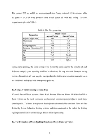 4
The yarns of 29.5 tex and 20 tex were produced from Agean cotton of 695 tex rovings while
the yarns of 14.4 tex were produced from Greek cotton of 590.6 tex roving. The fibre
properties are given in Table 1.
Table 1. The fibre properties
Mean values
Properties
Agean Cotton Greek Cotton
Staple Length (mm) 30.1 28.2
Micronaire 4.6 4.2
U.I. 85.6 82.6
Strength (g/tex) 30.6 27.9
Breaking Elongation (%) 7.3 6.9
SFI 6.7 11.6
+b 8.0 7.6
Rd 76.5 74.85
CG 31-2 41-1
SCI 153 128.6
During yarn spinning, the same rovings were fed in the same order to the spindles of each
different compact yarn spinning machine to eliminate the any variation between roving
bobbins. In addition, all yarn samples were produced with the same spinning parameters, e.g.
the same twist multiplier, draft and spindle speed etc.
2.2. Compact Yarn Spinning Systems Used
We used three different systems: Rieter K44, Suessen Elite and Zinser Air-Com-Tex700 as
these systems are the most commonly used compact spinning systems today in short staple
spinning mills. The basic principles of these systems are mainly the same that fibres are first
drafted by 3 over 3 classical drafting systems and then condensed at the end of the drafting
region pneumatically while the design details differ significantly.
2.3. The Evaluation of Yarn Packing Density and Yarn Diameter Values
 
