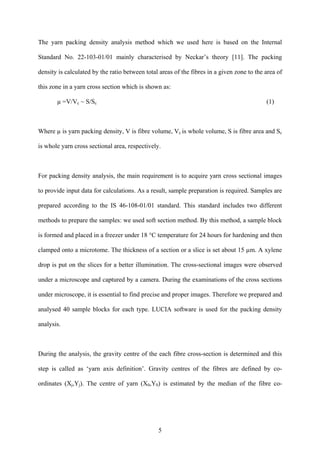 5
The yarn packing density analysis method which we used here is based on the Internal
Standard No. 22-103-01/01 mainly characterised by Neckar’s theory [11]. The packing
density is calculated by the ratio between total areas of the fibres in a given zone to the area of
this zone in a yarn cross section which is shown as:
µ =V/Vc ~ S/Sc (1)
Where µ is yarn packing density, V is fibre volume, Vc is whole volume, S is fibre area and Sc
is whole yarn cross sectional area, respectively.
For packing density analysis, the main requirement is to acquire yarn cross sectional images
to provide input data for calculations. As a result, sample preparation is required. Samples are
prepared according to the IS 46-108-01/01 standard. This standard includes two different
methods to prepare the samples: we used soft section method. By this method, a sample block
is formed and placed in a freezer under 18 °C temperature for 24 hours for hardening and then
clamped onto a microtome. The thickness of a section or a slice is set about 15 µm. A xylene
drop is put on the slices for a better illumination. The cross-sectional images were observed
under a microscope and captured by a camera. During the examinations of the cross sections
under microscope, it is essential to find precise and proper images. Therefore we prepared and
analysed 40 sample blocks for each type. LUCIA software is used for the packing density
analysis.
During the analysis, the gravity centre of the each fibre cross-section is determined and this
step is called as ‘yarn axis definition’. Gravity centres of the fibres are defined by co-
ordinates (Xj,Yj). The centre of yarn (X0,Y0) is estimated by the median of the fibre co-
 