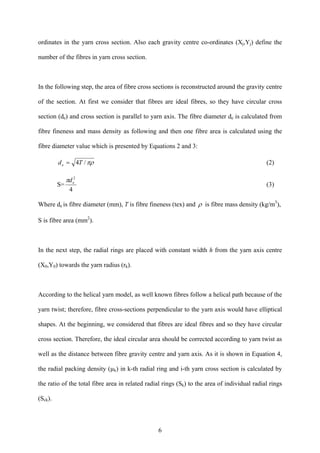 6
ordinates in the yarn cross section. Also each gravity centre co-ordinates (Xj,Yj) define the
number of the fibres in yarn cross section.
In the following step, the area of fibre cross sections is reconstructed around the gravity centre
of the section. At first we consider that fibres are ideal fibres, so they have circular cross
section (de) and cross section is parallel to yarn axis. The fibre diameter de is calculated from
fibre fineness and mass density as following and then one fibre area is calculated using the
fibre diameter value which is presented by Equations 2 and 3:
πρ/4Tde = (2)
S=
4
2
edπ
(3)
Where de is fibre diameter (mm), T is fibre fineness (tex) and ρ is fibre mass density (kg/m3
),
S is fibre area (mm2
).
In the next step, the radial rings are placed with constant width h from the yarn axis centre
(X0,Y0) towards the yarn radius (rk).
According to the helical yarn model, as well known fibres follow a helical path because of the
yarn twist; therefore, fibre cross-sections perpendicular to the yarn axis would have elliptical
shapes. At the beginning, we considered that fibres are ideal fibres and so they have circular
cross section. Therefore, the ideal circular area should be corrected according to yarn twist as
well as the distance between fibre gravity centre and yarn axis. As it is shown in Equation 4,
the radial packing density (µk) in k-th radial ring and i-th yarn cross section is calculated by
the ratio of the total fibre area in related radial rings (Sk) to the area of individual radial rings
(Sck).
 