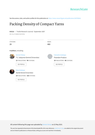 See	discussions,	stats,	and	author	profiles	for	this	publication	at:	https://www.researchgate.net/publication/249785641
Packing	Density	of	Compact	Yarns
Article		in		Textile	Research	Journal	·	September	2007
DOI:	10.1177/0040517507078796
CITATIONS
29
READS
460
4	authors,	including:
Demet	Yilmaz
T.C.	Süleyman	Demirel	Üniversitesi
21	PUBLICATIONS			94	CITATIONS			
SEE	PROFILE
Fahrettin	Goktepe
Potandon	Produce
10	PUBLICATIONS			80	CITATIONS			
SEE	PROFILE
Ozer	Goktepe
Namık	Kemal	Üniversitesi
23	PUBLICATIONS			310	CITATIONS			
SEE	PROFILE
All	content	following	this	page	was	uploaded	by	Demet	Yilmaz	on	22	May	2015.
The	user	has	requested	enhancement	of	the	downloaded	file.	All	in-text	references	underlined	in	blue	are	added	to	the	original	document
and	are	linked	to	publications	on	ResearchGate,	letting	you	access	and	read	them	immediately.
 