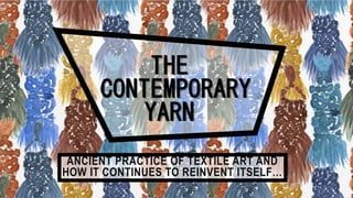 THE
CONTEMPORARY
YARN
ANCIENT PRACTICE OF TEXTILE ART AND
HOW IT CONTINUES TO REINVENT ITSELF…
 