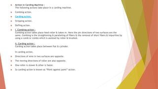 Action in Carding Machine :
The following actions take place in a carding machine.
 Combing action.
 Carding action.
 Stripping action.
 Doffing action.
 i. Combing action :
Combing action takes place feed roller & taken in. Here the pin directions of two surfaces are the
same. Combing is the straightening & paralleling of fibers & the removal of short fibers & impurities by
using a comb or combs which is assisted by roller & brushed.
ii. Carding action :
Carding action takes place between flat & cylinder.
In carding action,
 Directions of wire in two surfaces are opposite.
 The moving directions of roller are also opposite.
 One roller is slower & other is faster.
 So carding action is known as “Point against point” action.
 