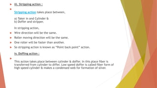  iii. Stripping action :

Stripping action takes place between,
a) Taker in and Cylinder &
b) Doffer and stripper.
In stripping action,
 Wire direction will be the same.
 Roller moving direction will be the same.
 One roller will be faster than another.
 So stripping action is known as “Point back point” action.
iv. Doffing action :

This action takes place between cylinder & doffer. In this place fiber is
transferred from cylinder to differ. Low speed doffer is called fiber form of
high speed cylinder & makes a condensed web for formation of sliver.
 