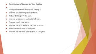  Contribution of Comber to Yarn Quality:

To improve the uniformity and strength
 Improve the spinning value of fiber.
 Reduce the neps in the yarn.
 Improve smoothness and luster of yarn.
 Produce much clear yarn.
 Improve the efficiency of the next process.
 Reduce the hairiness of the yarn.
 Improve better twist distribution in the yarn
 