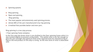  Spinning systems
 Ring spinning.
 Open end spinning .
Ring spinning
 The most popular and extensively used spinning process.
 Almost 80% of the yarn manufactured is by ring spinning
 A method that provides better and even yarn.
Ring spinning is a two step process
1 Flyer spinning frame (simplex)
In the first step the drawn sliver is pre-drafted in the flyer spinning frame while it is
also twisted slightly to prevent wrong drafts . This safety twist is not fair enough to
give the yarn strength and optimum twist level required twist for manufacturing of
fabrics the end product of this step is roving. So the next level of twist is associated
with
 