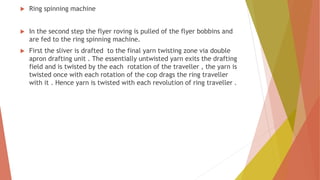  Ring spinning machine
 In the second step the flyer roving is pulled of the flyer bobbins and
are fed to the ring spinning machine.
 First the sliver is drafted to the final yarn twisting zone via double
apron drafting unit . The essentially untwisted yarn exits the drafting
field and is twisted by the each rotation of the traveller , the yarn is
twisted once with each rotation of the cop drags the ring traveller
with it . Hence yarn is twisted with each revolution of ring traveller .
 
