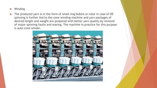  Winding
 The produced yarn is in the form of small ring bobins or rotor in case of OE
spinning is further fed to the cone winding machine and yarn packages of
desired length and weight are prepared with better yarn quality by removal
of major spinning faults and waxing. The machine in practice for this purpose
is auto cone winder.
 
