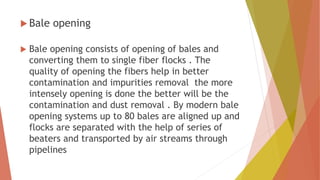  Bale opening
 Bale opening consists of opening of bales and
converting them to single fiber flocks . The
quality of opening the fibers help in better
contamination and impurities removal the more
intensely opening is done the better will be the
contamination and dust removal . By modern bale
opening systems up to 80 bales are aligned up and
flocks are separated with the help of series of
beaters and transported by air streams through
pipelines
 