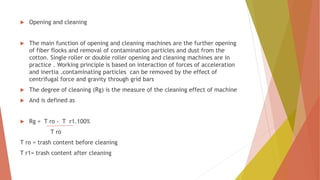  Opening and cleaning
 The main function of opening and cleaning machines are the further opening
of fiber flocks and removal of contamination particles and dust from the
cotton. Single roller or double roller opening and cleaning machines are in
practice . Working principle is based on interaction of forces of acceleration
and inertia .contaminating particles can be removed by the effect of
centrifugal force and gravity through grid bars
 The degree of cleaning (Rg) is the measure of the cleaning effect of machine
 And is defined as
 Rg = T ro - T r1.100%
T ro
T ro = trash content before cleaning
T r1= trash content after cleaning
 