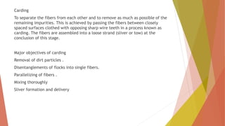 Carding
To separate the fibers from each other and to remove as much as possible of the
remaining impurities. This is achieved by passing the fibers between closely
spaced surfaces clothed with opposing sharp wire teeth in a process known as
carding. The fibers are assembled into a loose strand (sliver or tow) at the
conclusion of this stage.
Major objectives of carding
Removal of dirt particles .
Disentanglements of flocks into single fibers.
Parallelizing of fibers .
Mixing thoroughly
Sliver formation and delivery
 