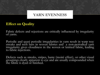 YARN EVENNESS 
Effect on Quality 
Fabric defects and rejections are critically influenced by irregularity 
of yarns. 
Periodic and quasi periodic irregularities in yarn result in warp way 
streaks and weft bars in woven fabrics and a non-periodical yarn 
irregularity gives cloudiness in the woven or knitted fabric, leading 
to fabric rejections. 
Defects such as streaks, stripes, barre (moiré effect), or other visual 
groupings clearly apparent to eye and are usually compounded when 
the fabric is dyed or finished. 
 