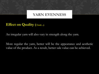YARN EVENNESS 
Effect on Quality ( Cntd…) 
An irregular yarn will also vary in strength along the yarn. 
More regular the yarn, better will be the appearance and aesthetic 
value of the product. As a result, better sale value can be achieved. 
 