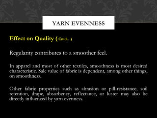 YARN EVENNESS 
Effect on Quality ( Cntd…) 
Regularity contributes to a smoother feel. 
In apparel and most of other textiles, smoothness is most desired 
characteristic. Sale value of fabric is dependent, among other things, 
on smoothness. 
Other fabric properties such as abrasion or pill-resistance, soil 
retention, drape, absorbency, reflectance, or luster may also be 
directly influenced by yarn evenness. 
 