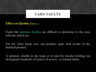 YARN FAULTS 
Effect on Quality ( Cntd…) 
Faults like spinners doubles are difficult to determine in the yarn, 
with the naked eye. 
On the other hand, they can produce quite fatal results in the 
finished product. 
A spinners double in the warp or in yarn for circular knitting can 
downgrade hundreds of meters of woven , or knitted fabric. 
 