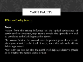 YARN FAULTS 
Effect on Quality ( Cntd…) 
Neps 
•Apart from the strong influence on the optical appearance of 
textile surface structures, neps from a certain size upwards also lead 
to problems in the knitting machine sector. 
•In woven fabrics, the second most important yarn characteristic 
after yarn tenacity is the level of neps, since this adversely affects 
fabric appearance 
•Not only the size but also the number of neps are decisive criteria 
as to whether the yarn is usable or not. 
 