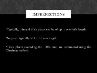 IMPERFECTIONS 
•Typically, thin and thick places can be of up to one-inch length. 
•Neps are typically of 3 to 10 mm length. 
•Thick places exceeding the 100% limit are determined using the 
Classimat method. 
 