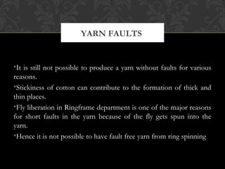 YARN FAULTS 
•It is still not possible to produce a yarn without faults for various 
reasons. 
•Stickiness of cotton can contribute to the formation of thick and 
thin places. 
•Fly liberation in Ringframe department is one of the major reasons 
for short faults in the yarn because of the fly gets spun into the 
yarn. 
•Hence it is not possible to have fault free yarn from ring spinning 
 