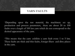 YARN FAULTS 
•Depending upon the raw material, the machinery set up, 
production and process parameters, there are about 20 to 100 
faults over a length of 100 km yarn which do not correspond to the 
desired appearance of the yarn. 
•This means that the yarn exhibits a yarn fault every 1 to 5 km. 
These faults are thick and thin faults, foreign fibers and dirty places 
in the yarn. 
 