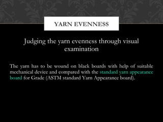 YARN EVENNESS 
Judging the yarn evenness through visual 
examination 
The yarn has to be wound on black boards with help of suitable 
mechanical device and compared with the standard yarn appearance 
board for Grade (ASTM standard Yarn Appearance board). 
 