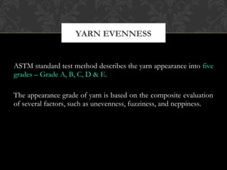 YARN EVENNESS 
ASTM standard test method describes the yarn appearance into five 
grades – Grade A, B, C, D & E. 
The appearance grade of yarn is based on the composite evaluation 
of several factors, such as unevenness, fuzziness, and neppiness. 
 