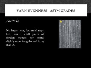 YARN EVENNESS - ASTM GRADES 
Grade B: 
No larger neps, few small neps, 
less than 3 small pieces of 
foreign matters per board, 
slightly more irregular and fuzzy 
than A. 
 