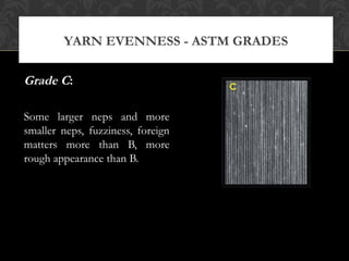 YARN EVENNESS - ASTM GRADES 
Grade C: 
Some larger neps and more 
smaller neps, fuzziness, foreign 
matters more than B, more 
rough appearance than B. 
 