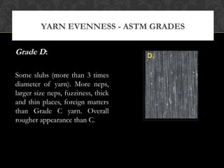 YARN EVENNESS - ASTM GRADES 
Grade D: 
Some slubs (more than 3 times 
diameter of yarn). More neps, 
larger size neps, fuzziness, thick 
and thin places, foreign matters 
than Grade C yarn. Overall 
rougher appearance than C. 
 