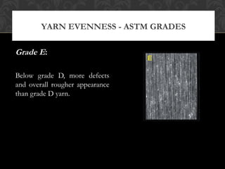 YARN EVENNESS - ASTM GRADES 
Grade E: 
Below grade D, more defects 
and overall rougher appearance 
than grade D yarn. 
 